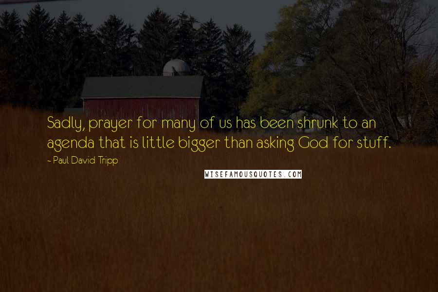 Paul David Tripp Quotes: Sadly, prayer for many of us has been shrunk to an agenda that is little bigger than asking God for stuff.