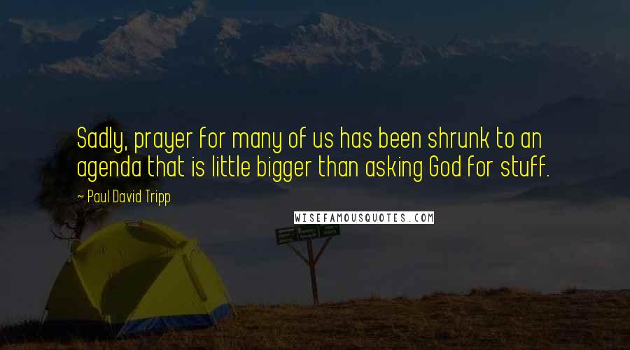 Paul David Tripp Quotes: Sadly, prayer for many of us has been shrunk to an agenda that is little bigger than asking God for stuff.