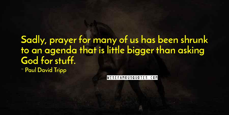 Paul David Tripp Quotes: Sadly, prayer for many of us has been shrunk to an agenda that is little bigger than asking God for stuff.