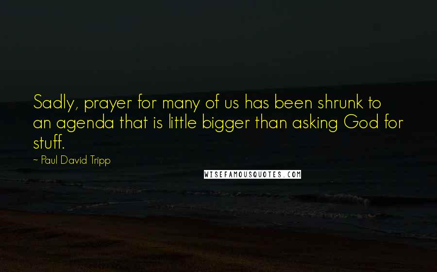 Paul David Tripp Quotes: Sadly, prayer for many of us has been shrunk to an agenda that is little bigger than asking God for stuff.