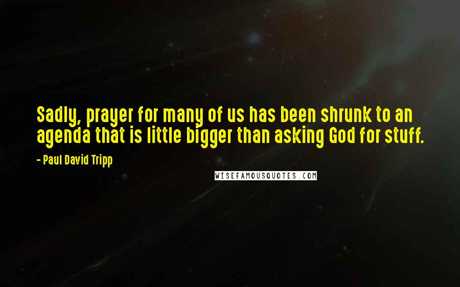 Paul David Tripp Quotes: Sadly, prayer for many of us has been shrunk to an agenda that is little bigger than asking God for stuff.