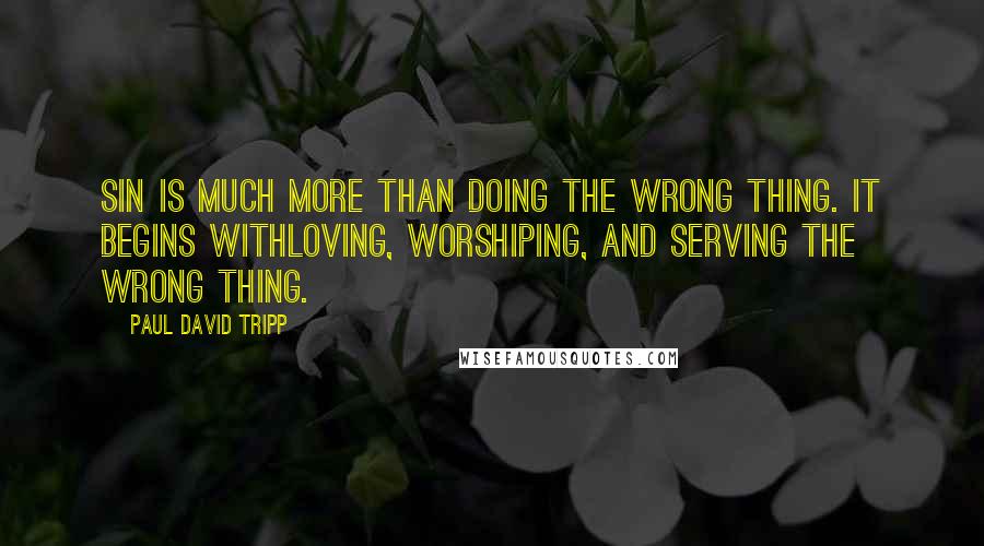 Paul David Tripp Quotes: Sin is much more than doing the wrong thing. It begins withloving, worshiping, and serving the wrong thing.