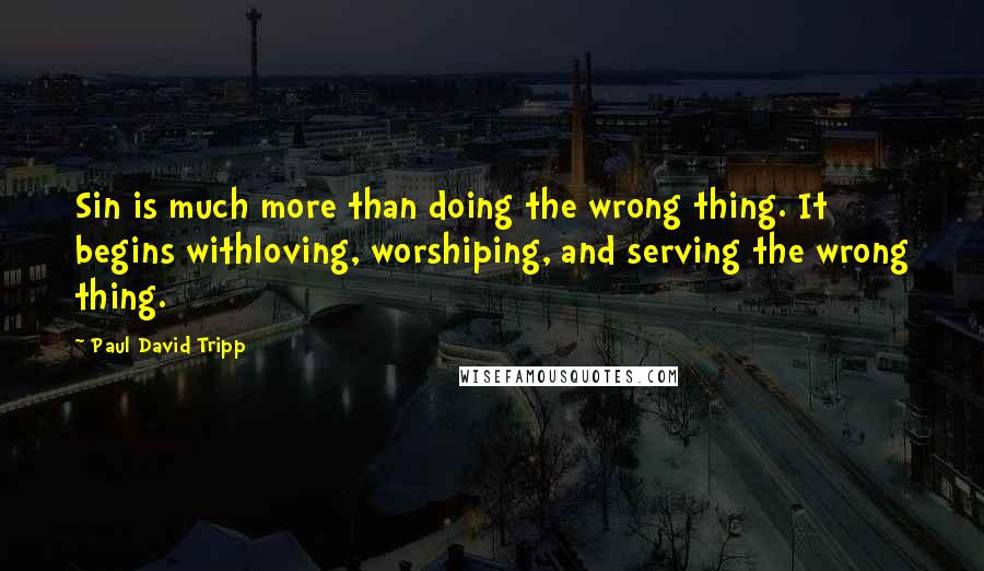 Paul David Tripp Quotes: Sin is much more than doing the wrong thing. It begins withloving, worshiping, and serving the wrong thing.