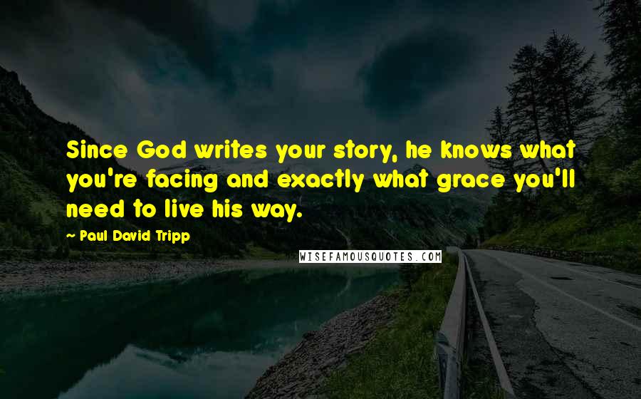 Paul David Tripp Quotes: Since God writes your story, he knows what you're facing and exactly what grace you'll need to live his way.