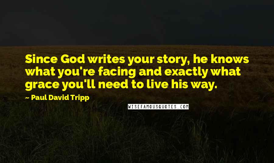 Paul David Tripp Quotes: Since God writes your story, he knows what you're facing and exactly what grace you'll need to live his way.