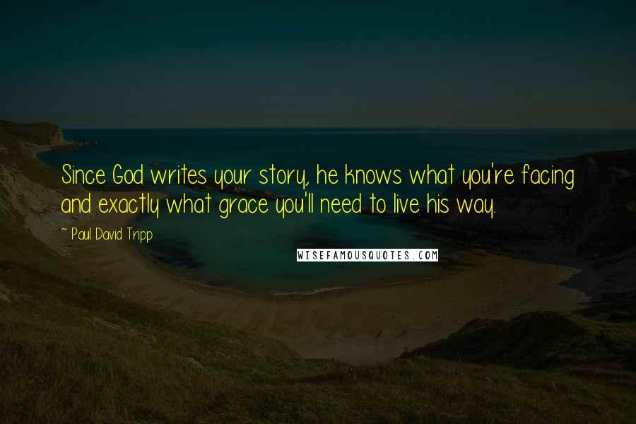 Paul David Tripp Quotes: Since God writes your story, he knows what you're facing and exactly what grace you'll need to live his way.