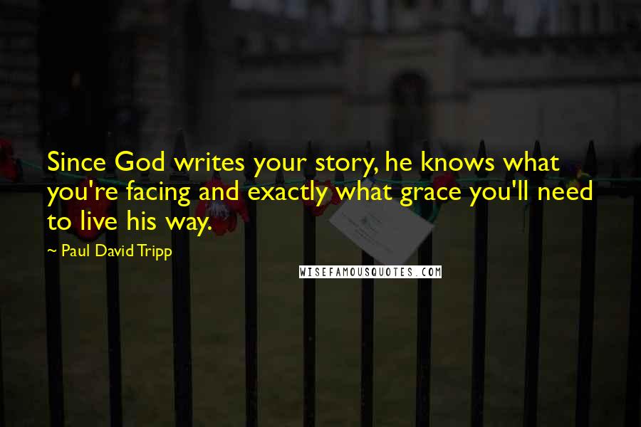 Paul David Tripp Quotes: Since God writes your story, he knows what you're facing and exactly what grace you'll need to live his way.