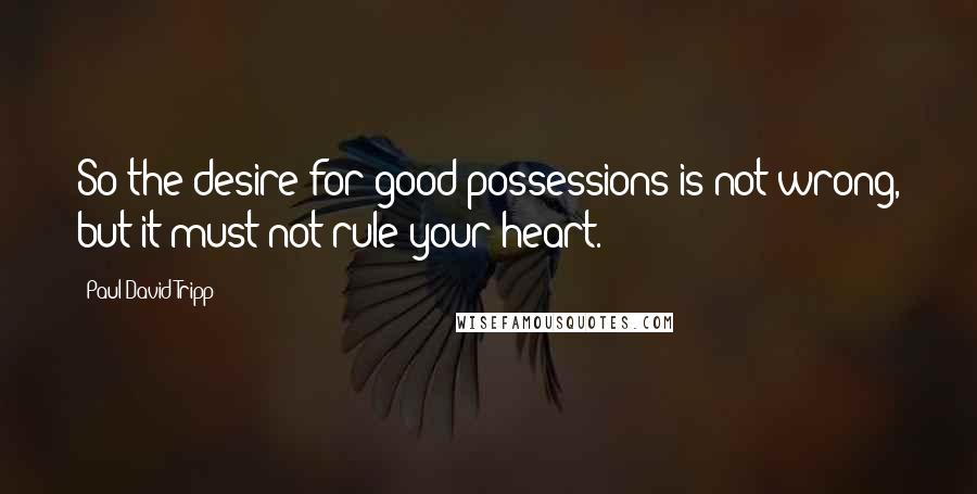 Paul David Tripp Quotes: So the desire for good possessions is not wrong, but it must not rule your heart.