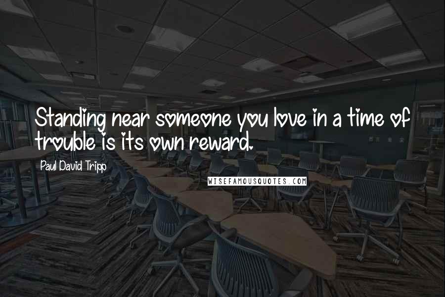 Paul David Tripp Quotes: Standing near someone you love in a time of trouble is its own reward.