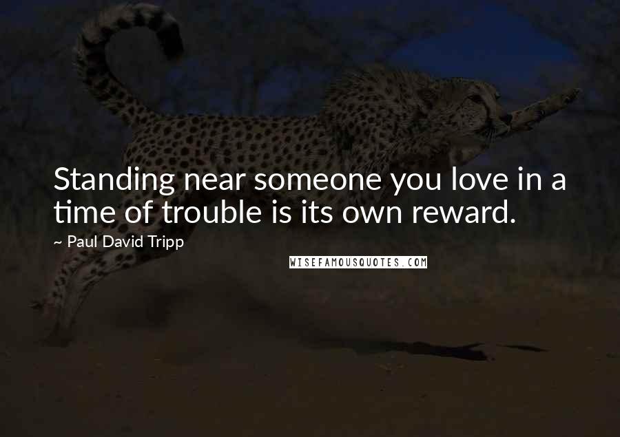 Paul David Tripp Quotes: Standing near someone you love in a time of trouble is its own reward.