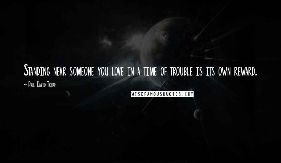 Paul David Tripp Quotes: Standing near someone you love in a time of trouble is its own reward.