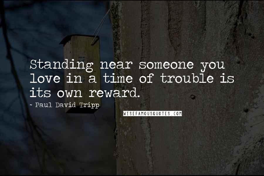 Paul David Tripp Quotes: Standing near someone you love in a time of trouble is its own reward.