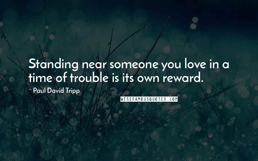 Paul David Tripp Quotes: Standing near someone you love in a time of trouble is its own reward.