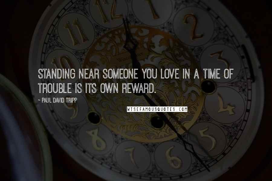 Paul David Tripp Quotes: Standing near someone you love in a time of trouble is its own reward.