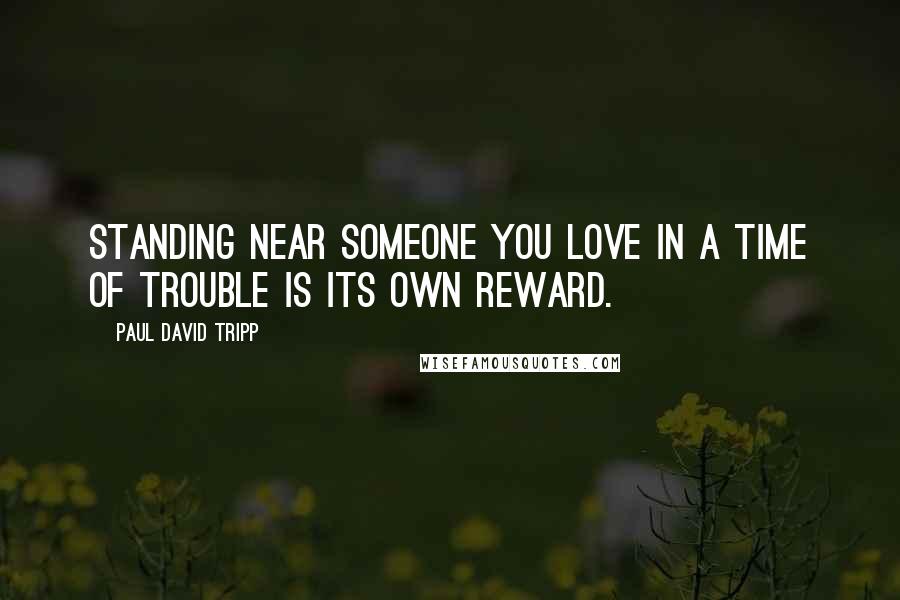 Paul David Tripp Quotes: Standing near someone you love in a time of trouble is its own reward.