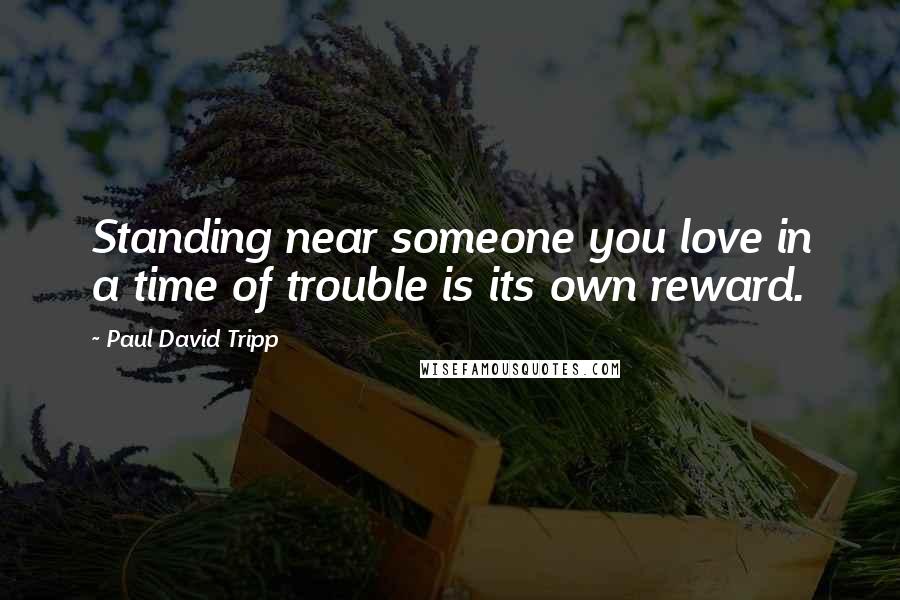 Paul David Tripp Quotes: Standing near someone you love in a time of trouble is its own reward.