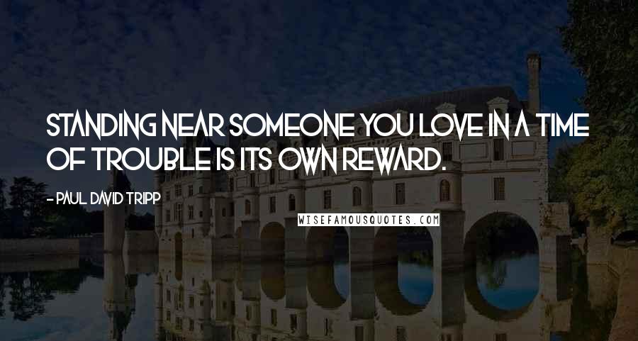 Paul David Tripp Quotes: Standing near someone you love in a time of trouble is its own reward.