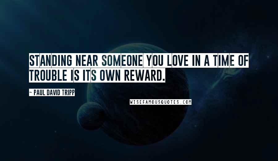 Paul David Tripp Quotes: Standing near someone you love in a time of trouble is its own reward.