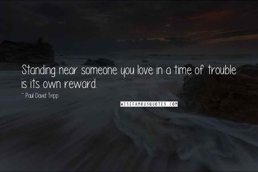 Paul David Tripp Quotes: Standing near someone you love in a time of trouble is its own reward.