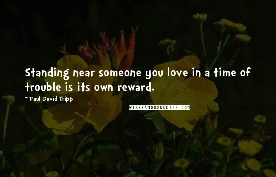 Paul David Tripp Quotes: Standing near someone you love in a time of trouble is its own reward.