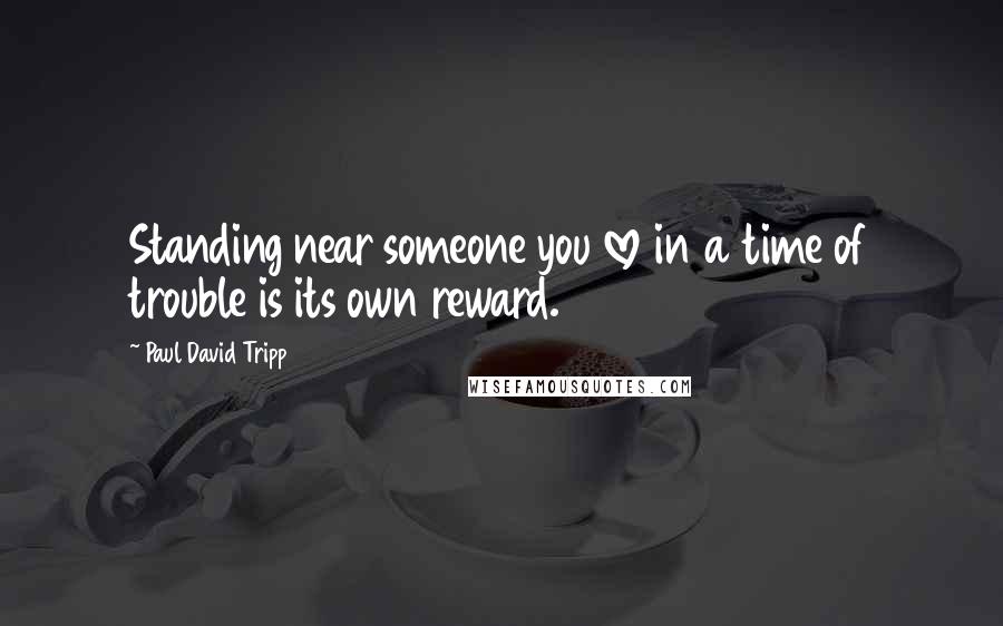 Paul David Tripp Quotes: Standing near someone you love in a time of trouble is its own reward.