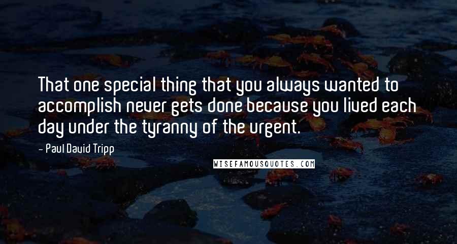 Paul David Tripp Quotes: That one special thing that you always wanted to accomplish never gets done because you lived each day under the tyranny of the urgent.