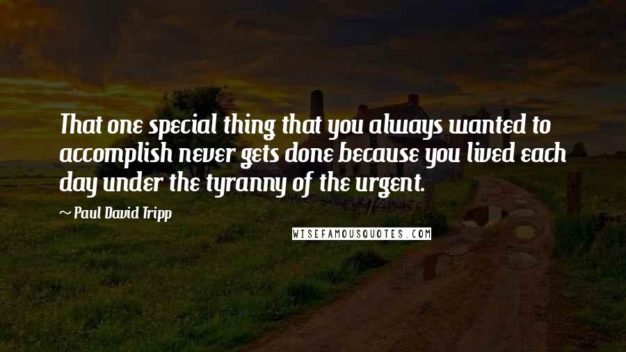 Paul David Tripp Quotes: That one special thing that you always wanted to accomplish never gets done because you lived each day under the tyranny of the urgent.