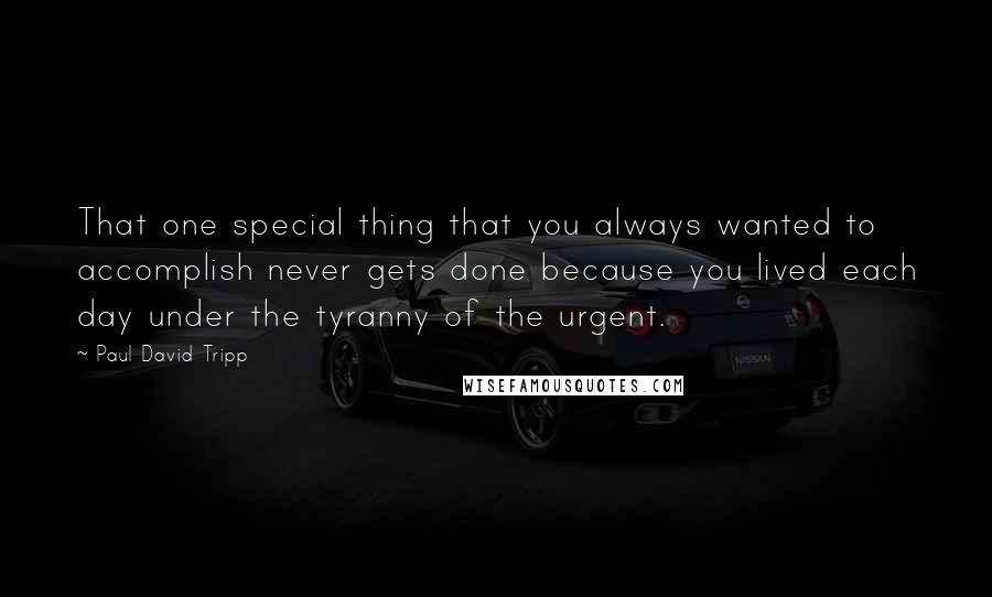 Paul David Tripp Quotes: That one special thing that you always wanted to accomplish never gets done because you lived each day under the tyranny of the urgent.