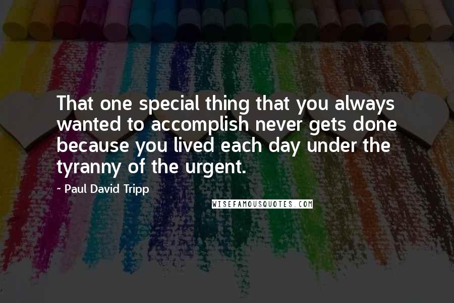Paul David Tripp Quotes: That one special thing that you always wanted to accomplish never gets done because you lived each day under the tyranny of the urgent.