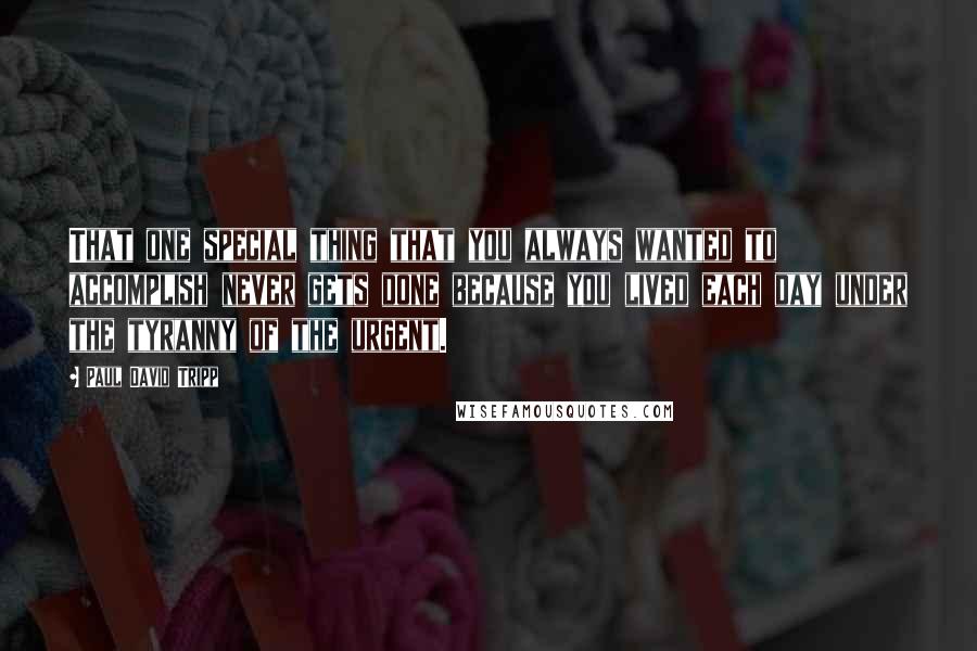 Paul David Tripp Quotes: That one special thing that you always wanted to accomplish never gets done because you lived each day under the tyranny of the urgent.