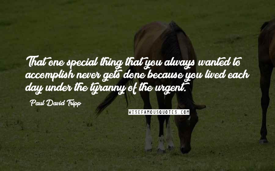 Paul David Tripp Quotes: That one special thing that you always wanted to accomplish never gets done because you lived each day under the tyranny of the urgent.