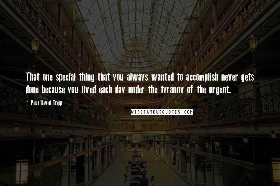 Paul David Tripp Quotes: That one special thing that you always wanted to accomplish never gets done because you lived each day under the tyranny of the urgent.