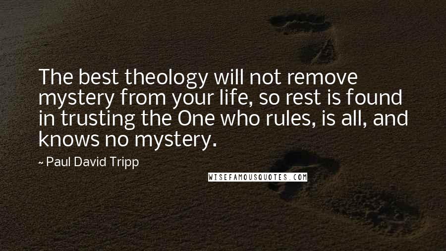 Paul David Tripp Quotes: The best theology will not remove mystery from your life, so rest is found in trusting the One who rules, is all, and knows no mystery.