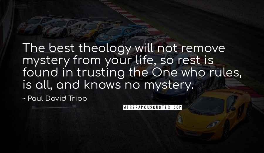 Paul David Tripp Quotes: The best theology will not remove mystery from your life, so rest is found in trusting the One who rules, is all, and knows no mystery.