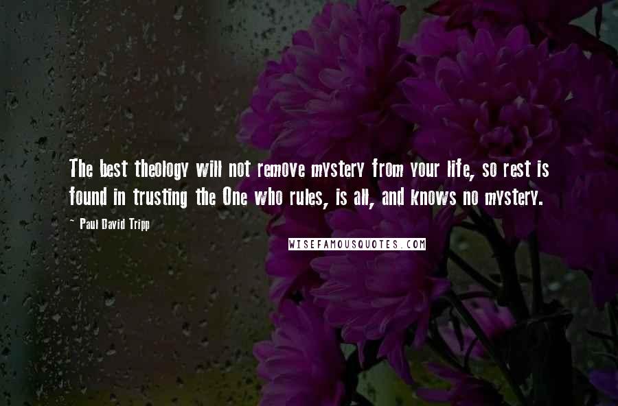 Paul David Tripp Quotes: The best theology will not remove mystery from your life, so rest is found in trusting the One who rules, is all, and knows no mystery.