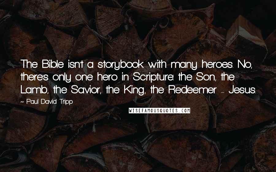 Paul David Tripp Quotes: The Bible isn't a storybook with many heroes. No, there's only one hero in Scripture: the Son, the Lamb, the Savior, the King, the Redeemer - Jesus.