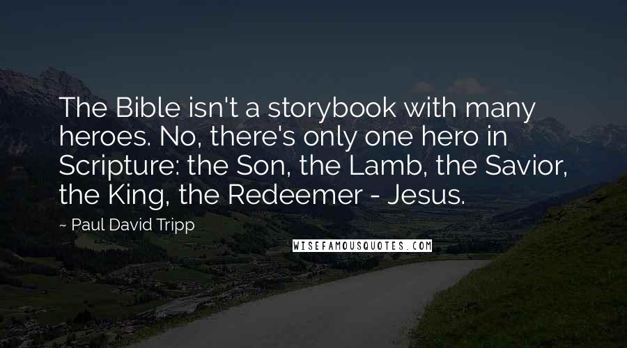 Paul David Tripp Quotes: The Bible isn't a storybook with many heroes. No, there's only one hero in Scripture: the Son, the Lamb, the Savior, the King, the Redeemer - Jesus.