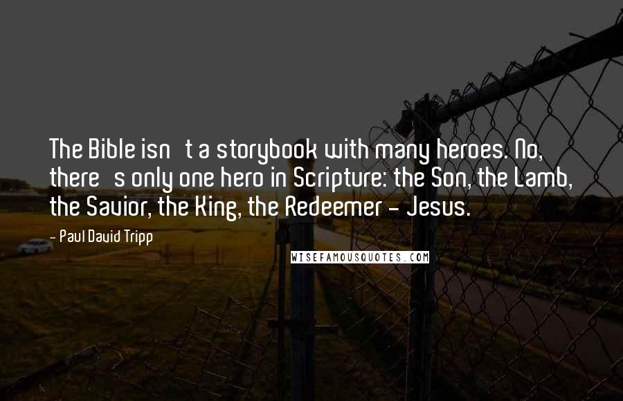 Paul David Tripp Quotes: The Bible isn't a storybook with many heroes. No, there's only one hero in Scripture: the Son, the Lamb, the Savior, the King, the Redeemer - Jesus.