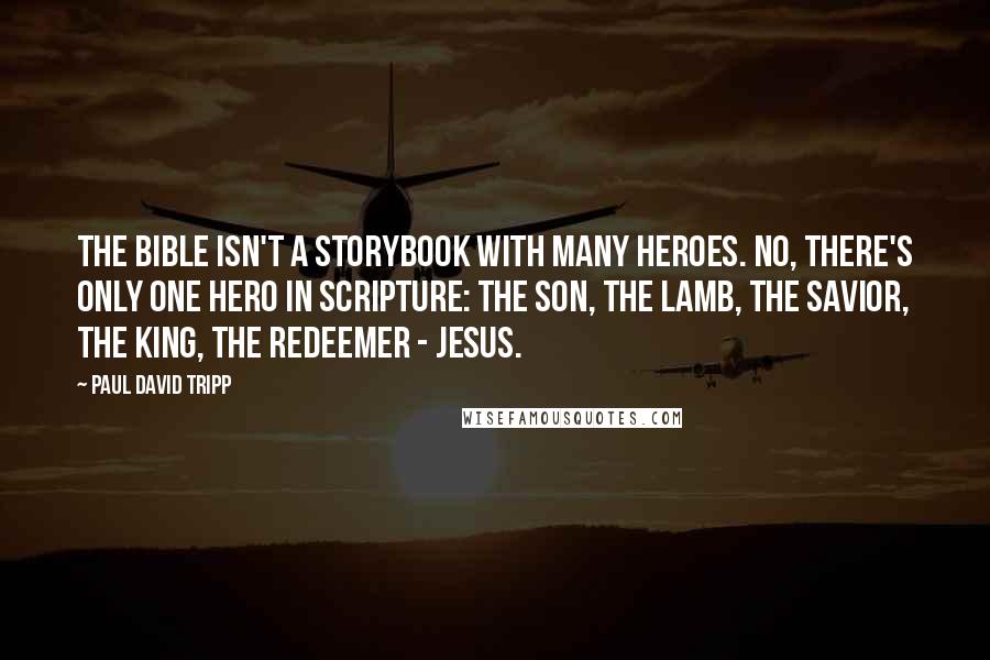 Paul David Tripp Quotes: The Bible isn't a storybook with many heroes. No, there's only one hero in Scripture: the Son, the Lamb, the Savior, the King, the Redeemer - Jesus.