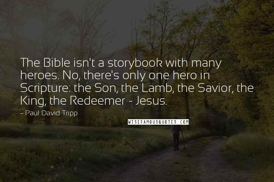 Paul David Tripp Quotes: The Bible isn't a storybook with many heroes. No, there's only one hero in Scripture: the Son, the Lamb, the Savior, the King, the Redeemer - Jesus.