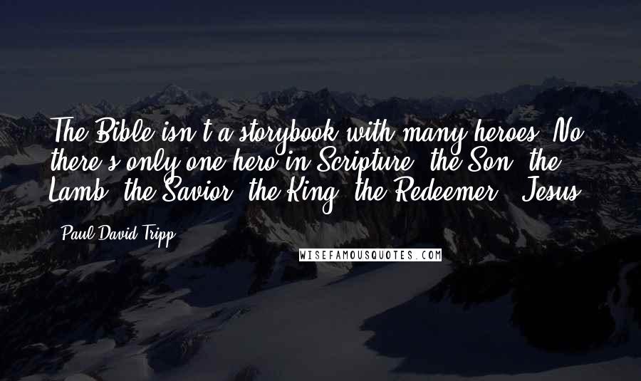 Paul David Tripp Quotes: The Bible isn't a storybook with many heroes. No, there's only one hero in Scripture: the Son, the Lamb, the Savior, the King, the Redeemer - Jesus.