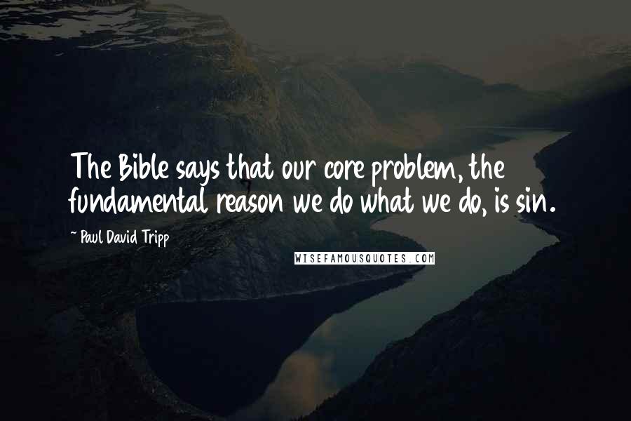 Paul David Tripp Quotes: The Bible says that our core problem, the fundamental reason we do what we do, is sin.