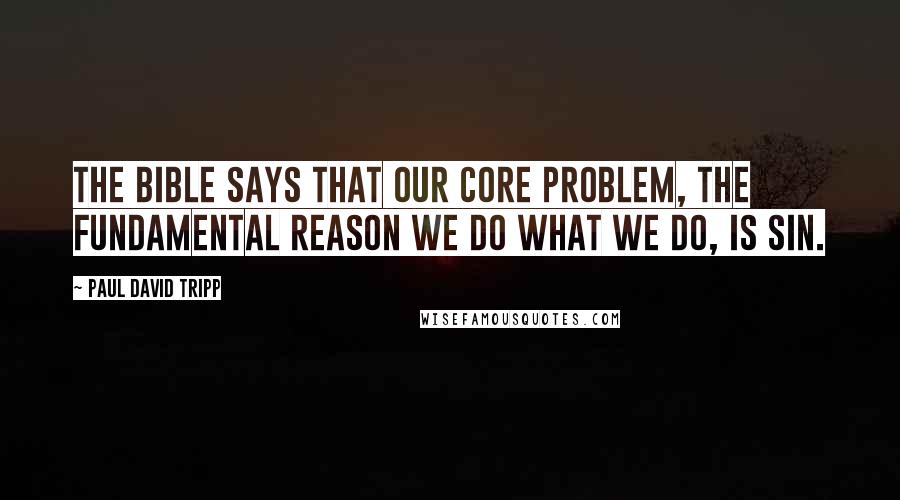 Paul David Tripp Quotes: The Bible says that our core problem, the fundamental reason we do what we do, is sin.