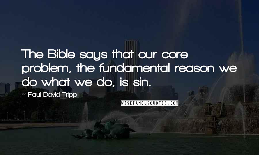 Paul David Tripp Quotes: The Bible says that our core problem, the fundamental reason we do what we do, is sin.