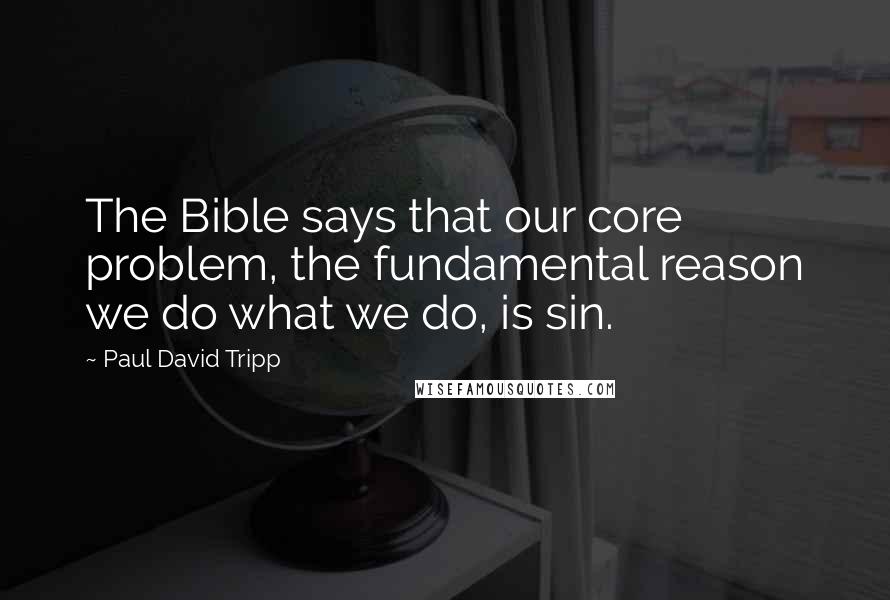 Paul David Tripp Quotes: The Bible says that our core problem, the fundamental reason we do what we do, is sin.