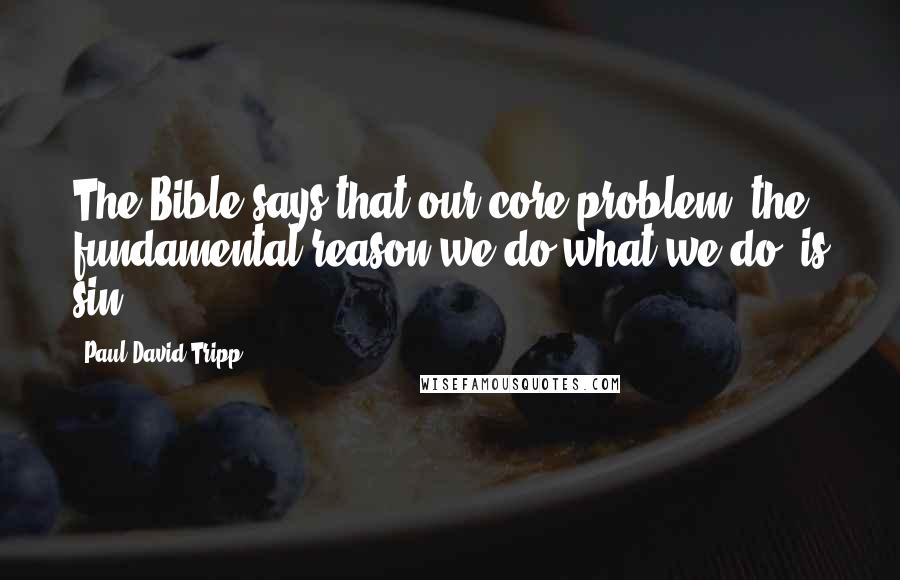 Paul David Tripp Quotes: The Bible says that our core problem, the fundamental reason we do what we do, is sin.