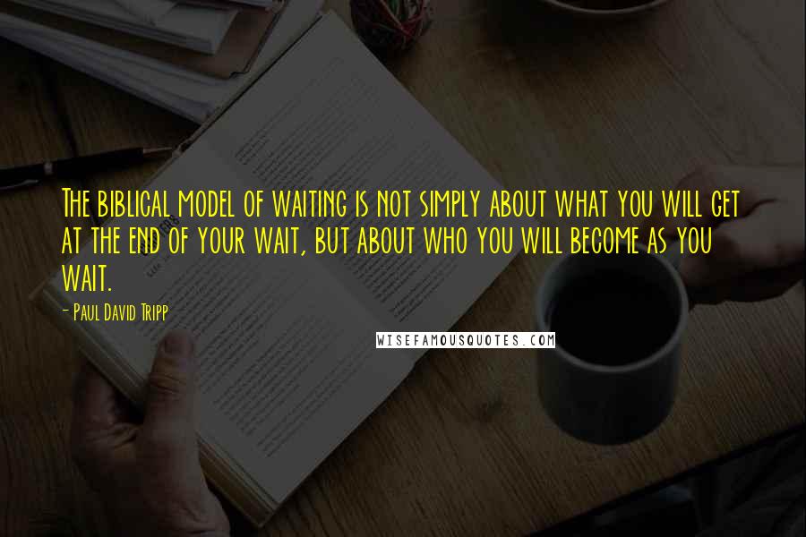 Paul David Tripp Quotes: The biblical model of waiting is not simply about what you will get at the end of your wait, but about who you will become as you wait.