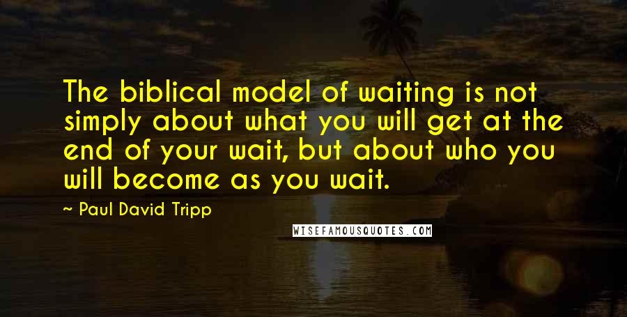 Paul David Tripp Quotes: The biblical model of waiting is not simply about what you will get at the end of your wait, but about who you will become as you wait.