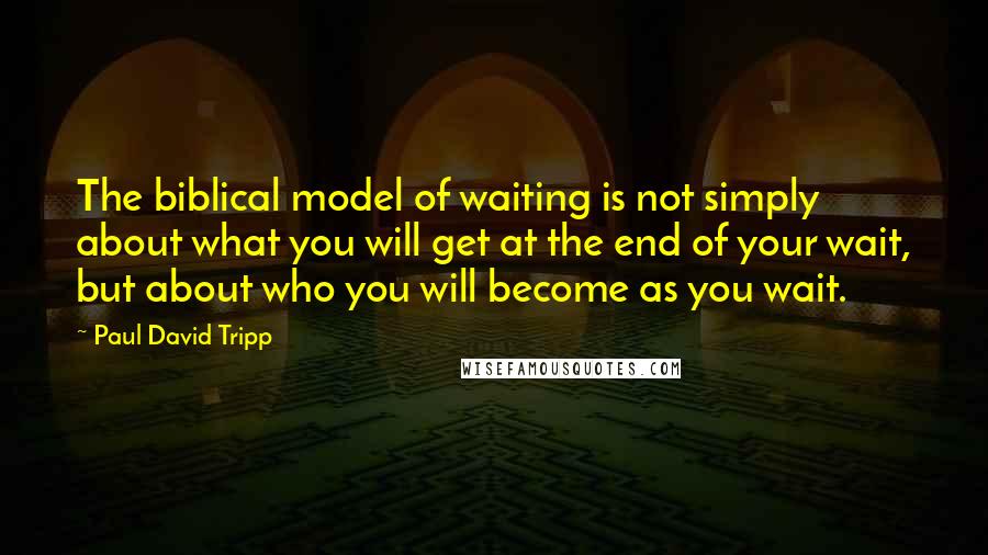 Paul David Tripp Quotes: The biblical model of waiting is not simply about what you will get at the end of your wait, but about who you will become as you wait.