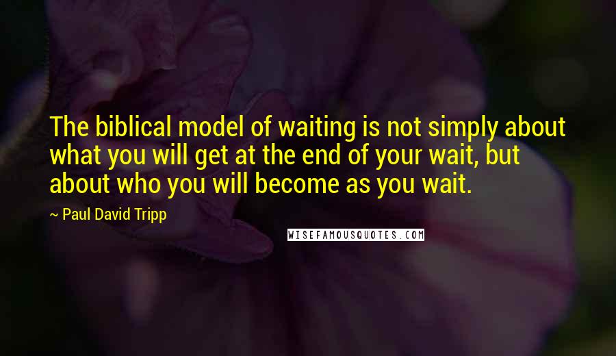 Paul David Tripp Quotes: The biblical model of waiting is not simply about what you will get at the end of your wait, but about who you will become as you wait.